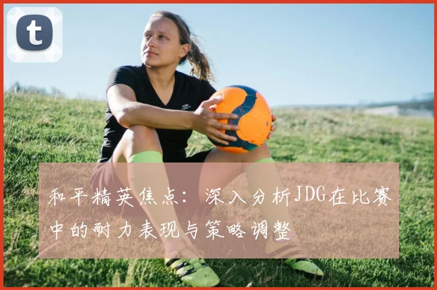 和平精英焦点：深入分析JDG在比赛中的耐力表现与策略调整