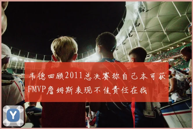 韦德回顾2011总决赛称自己本可获FMVP詹姆斯表现不佳责任在我