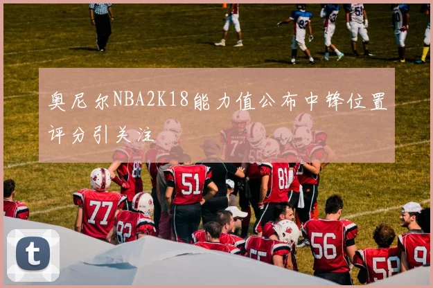 奥尼尔NBA2K18能力值公布中锋位置评分引关注