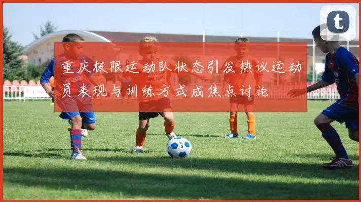 重庆极限运动队状态引发热议运动员表现与训练方式成焦点讨论