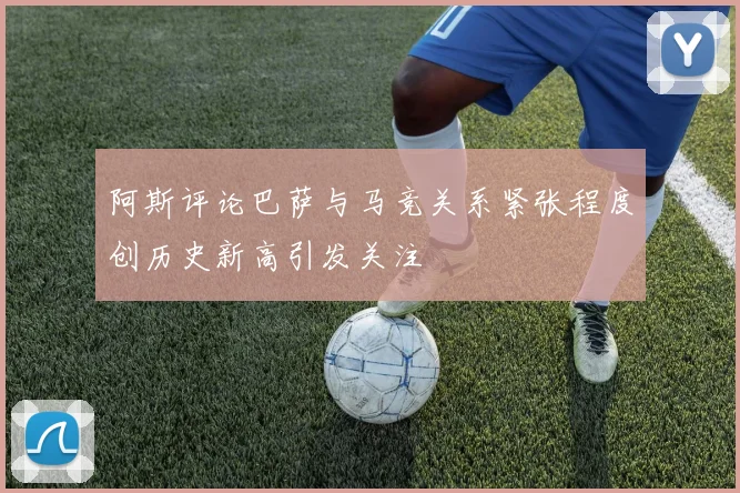 阿斯评论巴萨与马竞关系紧张程度创历史新高引发关注