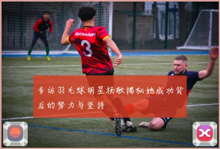 专访羽毛球明星杨敏揭秘她成功背后的努力与坚持