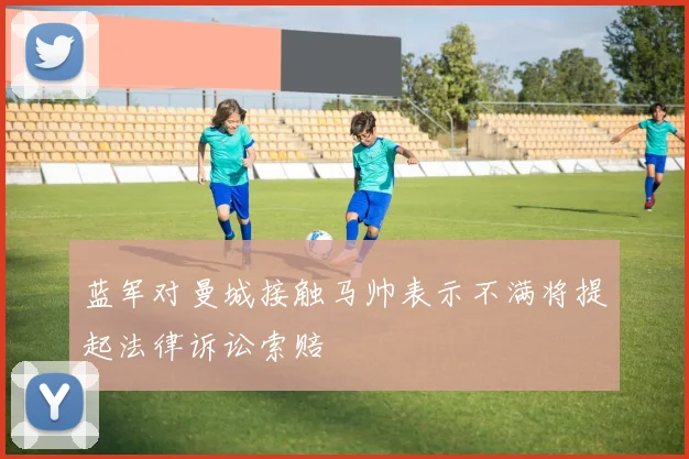 蓝军对曼城接触马帅表示不满将提起法律诉讼索赔