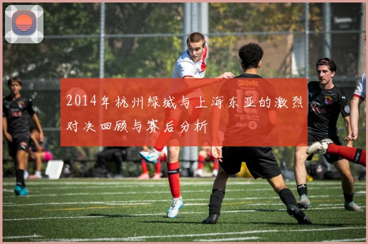 2014年杭州绿城与上海东亚的激烈对决回顾与赛后分析