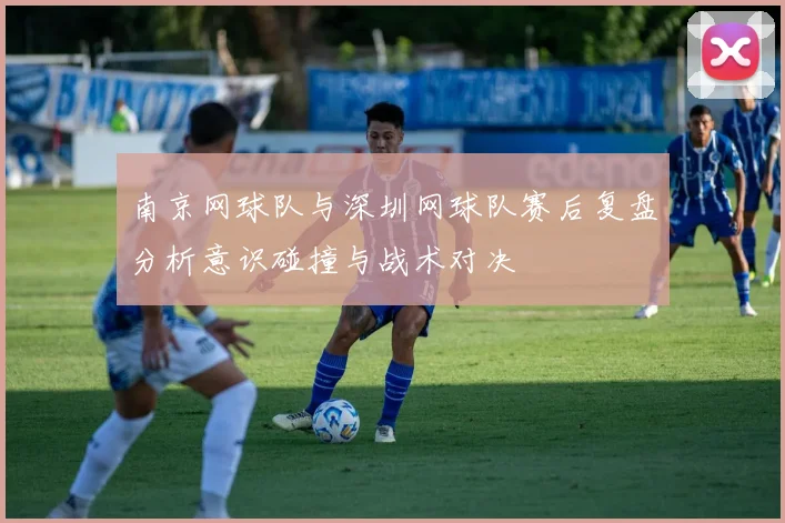 南京网球队与深圳网球队赛后复盘分析意识碰撞与战术对决